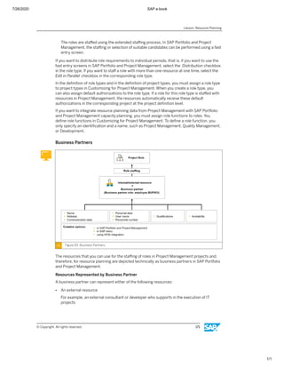 7/26/2020 SAP e-book
1/1
The roles are staﬀed using the extended staﬃng process. In SAP Portfolio and Project
Management, the staﬃng or selection of suitable candidates can be performed using a fast
entry screen.
If you want to distribute role requirements to individual periods, that is, if you want to use the
fast entry screens in SAP Portfolio and Project Management, select the Distribution checkbox
in the role type. If you want to staﬀ a role with more than one resource at one time, select the
Edit in Parallel checkbox in the corresponding role type.
In the deﬁnition of role types and in the deﬁnition of project types, you must assign a role type
to project types in Customizing for Project Management. When you create a role type, you
can also assign default authorizations to the role type. If a role for this role type is staﬀed with
resources in Project Management, the resources automatically receive these default
authorizations in the corresponding project at the project deﬁnition level.
If you want to integrate resource planning data from Project Management with SAP Portfolio
and Project Management capacity planning, you must assign role functions to roles. You
deﬁne role functions in Customizing for Project Management. To deﬁne a role function, you
only specify an identiﬁcation and a name, such as Project Management, Quality Management,
or Development.
Business Partners
Figure 93: Business Partners
The resources that you can use for the staﬃng of roles in Project Management projects and,
therefore, for resource planning are depicted technically as business partners in SAP Portfolio
and Project Management.
Resources Represented by Business Partner
A business partner can represent either of the following resources:
● An external resource
For example, an external consultant or developer who supports in the execution of IT
projects
Lesson: Resource Planning
© Copyright. All rights reserved. 171
 