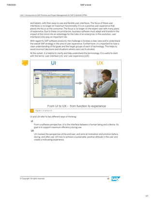 7/26/2020 SAP e-book
1/1
and tablets, with their easy-to-use and ﬂexible user interfaces. The focus of these user
interfaces is no longer on maximum functionality. It is on a positive user experience that
places the focus on the consumer. The focus is no longer on the expert user with many years
of experience. Due to these circumstances, business software must adapt and transform the
impact of this trend into an advantage for the roles of an enterprise. In this evolution, user
interfaces (UIs) play an important role.
With regard to SAP software products, the challenge is to keep a clear view and to understand
the overall SAP strategy in the area of user experience. Furthermore, it is important to have a
clear understanding of the goals and the target groups of each UI technology. This helps to
avoid incorrect decisions and situations where users are frustrated.
At the outset, it is helpful to clarify and help understand the terminology. It is useful to start
with the terms 'user interface (UI)' and 'user experience (UX)'.
Figure 2: UI versus UX
UI and UX refer to two diﬀerent ways of thinking:
UI
From a software perspective, UI is the interface between a human being and a device. Its
goal is to support maximum eﬃciency during use.
UX
UX involves the perspective of the end user, and aims at motivation and emotion before,
during, and after use. UX tries to achieve a sustainable, positive attitude in the user and
create a motivating experience.
Unit 1: Introduction to SAP Portfolio and Project Management for SAP S/4HANA (PPM)
© Copyright. All rights reserved. 10
 