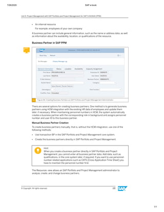 7/26/2020 SAP e-book
1/1
● An internal resource
For example, employees of your own company
A business partner can include general information, such as the name or address data, as well
as information about the availability, location, or qualiﬁcations of the resource.
Business Partner in SAP PPM
Figure 94: Creating Business Partners as SAP Portfolio and Project Management Administrator
There are several options for creating business partners. One method is to generate business
partners using HCM integration with the existing HR data of employees and update them
later, if necessary. When maintaining personnel numbers in HCM, the system automatically
creates a business partner with the corresponding role in background and assigns personnel
number and user ID to this business partner.
Manual Business Partner Creation
To create business partners manually, that is, without the HCM integration, use one of the
following methods:
● Use transaction BP in the SAP Portfolio and Project Management core system.
● Create the business partners directly in SAP Portfolio and Project Management.
Hint:
When you create a business partner directly in SAP Portfolio and Project
Management, you cannot enter all business partner data. Add data, such as
qualiﬁcations, in the core system later, if required. If you want to use personnel-
number related applications such as CATS (Cross Application Time Sheet) you
have to maintain the personnel number ﬁrst.
The Resources view allows an SAP Portfolio and Project Management administrator to
analyze, create, and change business partners.
Unit 6: Project Management with SAP Portfolio and Project Management for SAP S/4HANA (PPM)
© Copyright. All rights reserved. 172
 