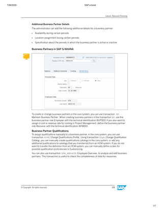7/26/2020 SAP e-book
1/1
Additional Business Partner Details
The administrator can add the following additional details for a business partner:
● Availability during certain periods
● Location assignment during certain periods
● Speciﬁcation about the periods in which the business partner is active or inactive
Business Partners in SAP S/4HANA
To create or change business partners in the core system, you can use transaction BP,
Maintain Business Partner. When creating business partners in the transaction BP, use the
business partner role Employee with the technical identiﬁcation BUP003. If you also want to
assign a cost or revenue rate for costing in Project Management, deﬁne the business partner
role Resource with the technical identiﬁcation WFM001.
Business Partner Qualiﬁcations
To assign qualiﬁcations manually to a business partner, in the core system, you can use
transaction PPPM, Change Qualiﬁcations Proﬁle. Using transaction OOQA, Change Qualiﬁcation
Catalog, you can manually create qualiﬁcations catalogs in the core system, or add any
additional qualiﬁcations to catalogs that you transferred from an HCM system. If you do not
want to transfer the deﬁnition from an HCM system, you can manually deﬁne scales for
possible qualiﬁcation proﬁciencies in Customizing.
You can also use transaction RPM_EMPDATA, Employee Overview, to analyze and edit business
partners. This transaction is useful to check the completeness of data for resources.
Lesson: Resource Planning
© Copyright. All rights reserved. 173
 