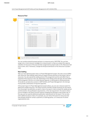 7/26/2020 SAP e-book
1/1
Resource Pool
Figure 95: Deﬁnition of a Resource Pool
You can combine several business partners in a resource pool in SAP PPM. You can then
assign one or more resource managers to a resource pool, so they can analyze the capacity
utilization of resources of the pool and their assignment to project roles on the Resources fast
entry screen, and, if necessary, change the temporal distribution of the resources to project
roles.
Role Staﬃng
After you have deﬁned project roles in a Project Management project, the roles can be staﬀed
with resources. Role staﬃng means that you assign business partners to the project roles as
resources. You also specify the validity period of this assignment and the work eﬀort that is
expected of the resource in this role. Depending on the setting of the role type, the work eﬀort
can be assigned in the form of a total required capacity, or distributed to individual periods.
To be able to use fast entry screens in SAP Portfolio and Project Management, the role type
must provide a distribution of required capacities.
If the project type of a Project Management project allows, you can use a resource search to
determine suitable resources. The search function transfers all data necessary for the search
from the project role deﬁnition as search criteria; the search criteria include the validity period
and the location, the qualiﬁcation requirements, or the role requirement. The search criteria
can be changed in the search function without changing the attributes of the project role. In
this way, you can specify additional qualiﬁcation requirements for the search. You can also
enter additional search criteria. For example, you can restrict the search to resources that
have already worked for certain customers or ordering parties, or to resources of certain
organizational units.
Unit 6: Project Management with SAP Portfolio and Project Management for SAP S/4HANA (PPM)
© Copyright. All rights reserved. 174
 
