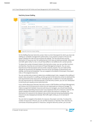 7/26/2020 SAP e-book
1/1
Fast Entry Screen Staﬃng
Figure 96: Fast Entry Screen Staﬃng
On the Staﬃng Overview fast entry screen, there is a list of all projects for which you have role
staﬃng (or candidate management) authorization. If you expand a project in this list, the
system displays the roles and any existing role staﬃng. The role requirement and the
distribution of resources over the validity period of the roles are listed periodically. Yellow and
red traﬃc lights notify if a role is not yet fully staﬀed or not staﬀed at all in certain periods.
To reduce the number of projects listed in this fast entry screen, you can use ﬁlter functions
and favorites. Favorites are summaries of Project Management projects. You can use a
favorites list of internal projects and one of the customer projects. You can make further
settings for the period to be displayed, the time unit for the display of requirements and
staﬃng, and the period breakdown. You can navigate to the details of the project, the project
roles, or the assigned resources.
You can use fast entry screens to determine unstaﬀed project roles, navigate to the staﬃng of
project roles and perform a staﬃng, and then go back to the fast entry screen to distribute the
role requirements to the resources for individual periods. In addition to manually distribute
the role requirements for individual periods in the fast entry screens, you can use Distribution
to distribute work equally across several periods.
If you call the Resources Overview fast entry screen in SAP Portfolio and Project Management,
you receive a list of all resources for which you are responsible as a resource manager. To
make an assignment between resources and resource managers, you should have already
deﬁned the corresponding resource pool. If you expand an entry for a resource in the list, the
system displays the projects and project roles to which the resource is assigned. The
distribution of a resource to the relevant roles and the total and remaining availability of the
resource are also displayed periodically. Red traﬃc lights notify you of an overload of
resources.
You can click to navigate to the details of a resource, the project, and roles. To reduce the
number of resources in the list, you can use ﬁlter functions or favorites. Here, favorites are
summaries of business partners or resources. Using this fast entry screen, you can also
Unit 6: Project Management with SAP Portfolio and Project Management for SAP S/4HANA (PPM)
© Copyright. All rights reserved. 176
 