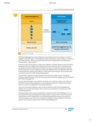 7/26/2020 SAP e-book
1/1
Figure 99: Cost Planning
SAP Project Management allows integration of cost planning into Accounting in an SAP S/
4HANA or SAP ERP system. This integration takes usually place using multilevel controlling in
SAP Project System (PS) to match the project structure. Single-object controlling using
internal orders is also possible.
In the ﬁrst case, all the costs for a project are collected in a Project System project with Work
Breakdown Structure (WBS) that matches the structure of the project or the project roles.
Using internal orders enables the cost collection to one or several internal orders. However,
the internal orders show no detailed structures like WBS elements. The WBS elements and
internal orders are used as cost collectors. They provide accounting for actual and planned
costs of the project from SAP Project Management.
The automatic operation for generating the cost collector is called transfer. The ﬁgure,
Overview of Cost Planning, shows the most important methods of integrating accounting with
SAP Project Management.
You can manually assign a cost collector. To do this, you must ﬁrst create a cost collector in
SAP ERP. The accounting integration can be started by setting the corresponding system
status to transfer or assignment in the project deﬁnition.
If you use accounting integration, you can start costing from SAP Project Management
directly. You can save the costing in CO or in PS. You can display the cost planning in SAP
Project Management.
Costing is based on the required capacity that is planned in SAP Project Management. You
can consider the required capacity according to tasks or project roles. You can use manual
costing items such as material items to provide details about the costing. If you want to
conﬁrm activities using CATS, the actual eﬀort is updated in the cost collector in the SAP
system and the tasks or project roles of SAP Project Management.
Lesson: Cost Planning and Cost Integration
© Copyright. All rights reserved. 181
 