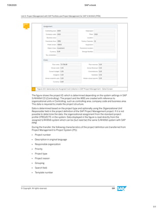 7/26/2020 SAP e-book
1/1
Figure 103: Generated and Assigned Cost Collector in SAP Project Management - Detail Screen
The ﬁgure shows the project ID, which is determined depending on the system settings in SAP
S/4HANA CO (Controlling). The project and the WBS are created with reference to
organizational units in Controlling, such as controlling area, company code and business area.
This data is required to create the project structure.
Data is determined based on the project type and optionally using the Organizational Unit
Responsible ﬁeld in the project deﬁnition of the SAP Project Management project. If it is not
possible to determine the data, the organizational assignment from the standard project
proﬁle CPROJECTS in the system. Data displayed in the ﬁgure is read directly from the
assigned S/4HANA system which can be (but need be) the same S/4HANA system with SAP
PPM.
During the transfer, the following characteristics of the project deﬁnition are transferred from
Project Management to Project System (PS):
● Project number
● Description in original language
● Responsible organization
● Priority
● Project type
● Project reason
● Grouping
● Search ﬁeld
● Template number
Unit 6: Project Management with SAP Portfolio and Project Management for SAP S/4HANA (PPM)
© Copyright. All rights reserved. 184
 