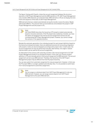 7/26/2020 SAP e-book
1/1
The ﬁgure, Costing with Projects, shows the account assignment between the structure
elements in SAP Project Management and the WBS elements in PS. SAP Project Management
only transfers WBS elements up to the third level. WBS elements in PS do not display the time
frame and sequence of the tasks of SAP Project Management.
WBS elements that are created automatically during the transfer receive the status Master
data locked (MDLK). This ensures that no inconsistencies arise between the project in SAP
Project Management and the project in PS.
Note:
SAP Note 954151 describes the hierarchy of PS projects created automatically
based on structure elements. If the PS project was created by a transfer, you have
the option of changing to the manual account assignment scenario for the
corresponding SAP Project Management project. However, you cannot change
the scenario in the opposite direction.
Besides the automatic generation of an individual project for each project deﬁnition based on
the hierarchy of phases and tasks, there are additional scenarios for accounting integration
with projects. Costs can also be displayed according to the project roles. In both cases, the
account assignment can also be performed manually. Alternatively, one single or several
internal orders can be used for the account assignment.
An alternative to the scenario with automatic transfer is the manual assignment of an SAP
Project Management project to an existing PS project. In this case, you choose a project
deﬁnition in PS and manually perform the account assignment to WBS elements. The account
assignment can be to any WBS element. Therefore, the hierarchy of the SAP Project
Management project may be diﬀerent from the PS project hierarchy.
You can also switch from automatic assignment to manual assignment. However, in that case
the PS project WBS is no longer updated automatically. Also, it is not possible to switch back
from manual assignment to automatic assignment.
Note:
You can assign an individual object from SAP Project Management to only one
WBS element. However, you can assign several objects from SAP Project
Management to the same WBS element.
Unit 6: Project Management with SAP Portfolio and Project Management for SAP S/4HANA (PPM)
© Copyright. All rights reserved. 186
 