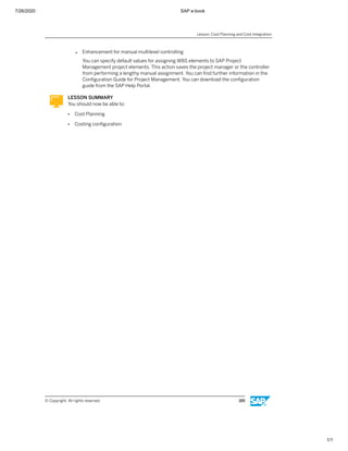 7/26/2020 SAP e-book
1/1
● Enhancement for manual multilevel controlling
You can specify default values for assigning WBS elements to SAP Project
Management project elements. This action saves the project manager or the controller
from performing a lengthy manual assignment. You can ﬁnd further information in the
Conﬁguration Guide for Project Management. You can download the conﬁguration
guide from the SAP Help Portal.
LESSON SUMMARY
You should now be able to:
● Cost Planning
● Costing conﬁguration
Lesson: Cost Planning and Cost Integration
© Copyright. All rights reserved. 189
 
