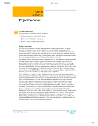 7/26/2020 SAP e-book
1/1
Unit 6
Lesson 6
Project Execution
LESSON OBJECTIVES
After completing this lesson, you will be able to:
● Status management and project release
● Conﬁrmation of activities in projects
● Approval process of phases in projects
Project Execution
The execution of projects in Project Management starts with the release of the project
deﬁnition. The release of the project deﬁnition is inherited by the ﬁrst phase and its
subordinate objects, such as tasks, subtasks, checklists, and checklist items. Subsequent
phases are released gradually (and manually) in the course of the project when the previous
phases are completed. However, you can also release tasks, checklists, or individual checklist
items of subsequent phases even if the phase has not been released.
The release of tasks and checklist items is a prerequisite for the creation of conﬁrmation data
for these objects. You can enter the actual start date, actual end date, work carried out,
percentage of work completed, and (if necessary), you can manually enter the remaining
work for this task. If you use the time sheet for the conﬁrmation, you can enter actual dates
and actual work for tasks in Project Management. In addition, you can post actual costs to the
respective controlling objects in FI/CO. When conﬁrming checklist items, you can enter the
checklist item result OK, Not OK, or Not relevant. If the processing of tasks and checklist items
ﬁnishes, you can document this by setting the status Completed.
The completion of a phase in Project Management can be linked to an approval procedure
that ensures all planned targets of the phase have been reached. The approval procedure of a
phase is triggered by the user responsible for the phase after completing all approval-relevant
tasks and checklist items. The user responsible for a phase determines which individual
decision-maker approves the phase, creates an approval document with all information
relevant for the approval, and starts the approval. Based on the approval document, the
individual decision maker can approve or reject a phase accordingly. The total approval of a
phase and the completion of a phase is performed by the person responsible for the phase.
During a project, you can regularly create project status reports, which contain basic
information about the current status of the project. For informational purposes, these project
status reports can be sent to the relevant users responsible for the project. In the course of
the project, if exceptions (threshold value violations) occur in structure elements of the
Project Management project or in the linked objects in back-end systems, you can ﬂag the
structure elements in Project Management. Using alert management, the relevant users can
be automatically informed about exceptions by e-mail.
© Copyright. All rights reserved. 190
 