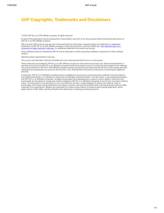 7/26/2020 SAP e-book
1/1
SAP Copyrights, Trademarks and Disclaimers
© 2020 SAP SE or an SAP aﬃliate company. All rights reserved.
No part of this publication may be reproduced or transmitted in any form or for any purpose without the express permission of
SAP SE or an SAP aﬃliate company.
SAP and other SAP products and services mentioned herein as well as their respective logos are trademarks or registered
trademarks of SAP SE (or an SAP aﬃliate company) in Germany and other countries. Please see http:/
/global12.sap.com/
corporate-en/legal/copyright/index.epx for additional trademark information and notices.
Some software products marketed by SAP SE and its distributors contain proprietary software components of other software
vendors.
National product speciﬁcations may vary.
This course may have been machine translated and may contain grammatical errors or inaccuracies.
These materials are provided by SAP SE or an SAP aﬃliate company for informational purposes only, without representation or
warranty of any kind, and SAP SE or its aﬃliated companies shall not be liable for errors or omissions with respect to the materials.
The only warranties for SAP SE or SAP aﬃliate company products and services are those that are set forth in the express warranty
statements accompanying such products and services, if any. Nothing herein should be construed as constituting an additional
warranty.
In particular, SAP SE or its aﬃliated companies have no obligation to pursue any course of business outlined in this document or
any related presentation, or to develop or release any functionality mentioned therein. This document, or any related presentation,
and SAP SE’s or its aﬃliated companies’ strategy and possible future developments, products, and/or platform directions and
functionality are all subject to change and may be changed by SAP SE or its aﬃliated companies at any time for any reason without
notice. The information in this document is not a commitment, promise, or legal obligation to deliver any material, code, or
functionality. All forward-looking statements are subject to various risks and uncertainties that could cause actual results to diﬀer
materially from expectations. Readers are cautioned not to place undue reliance on these forward-looking statements, which
speak only as of their dates, and they should not be relied upon in making purchasing decisions.
 