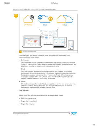 7/26/2020 SAP e-book
1/1
Figure 4: Deployment Types
The deployment type deﬁnes the license model and operational environment. The
deployment types are as follows:
● On-Premise
The customer buys both software and hardware and operates the combination of these.
Therefore, the customer is solely responsible for implementation, updates extension, and
adaptation, as well as for replacements and new investments.
● Cloud
The cloud company provides infrastructure (hardware and software) and business
software, and rents this combination to the customer. The cloud company is responsible
for operation, updates, extension, and new investments. At SAP, diﬀerent operational
models (for example, Public Cloud, Private Cloud, and Private Managed Cloud) with
diﬀerent software and service provisioning are available.
● Hybrid
The customer runs certain parts of the business software on their own servers, and uses
additional solutions of a cloud provider. This deployment type requires an intensive
integration of the on-premise parts and the cloud parts.
Type of Access
Based on the type of access, applications can be categorized as follows:
● Multi-step transactional
● Single-step transactional
● Single-step analytical
Unit 1: Introduction to SAP Portfolio and Project Management for SAP S/4HANA (PPM)
© Copyright. All rights reserved. 12
 