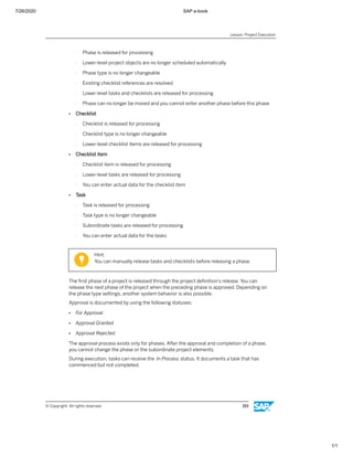 7/26/2020 SAP e-book
1/1
- Phase is released for processing
- Lower-level project objects are no longer scheduled automatically
- Phase type is no longer changeable
- Existing checklist references are resolved
- Lower-level tasks and checklists are released for processing
- Phase can no longer be moved and you cannot enter another phase before this phase
● Checklist
- Checklist is released for processing
- Checklist type is no longer changeable
- Lower-level checklist items are released for processing
● Checklist item
- Checklist item is released for processing
- Lower-level tasks are released for processing
- You can enter actual data for the checklist item
● Task
- Task is released for processing
- Task type is no longer changeable
- Subordinate tasks are released for processing
- You can enter actual data for the tasks
Hint:
You can manually release tasks and checklists before releasing a phase.
The ﬁrst phase of a project is released through the project deﬁnition's release. You can
release the next phase of the project when the preceding phase is approved. Depending on
the phase type settings, another system behavior is also possible.
Approval is documented by using the following statuses:
● For Approval
● Approval Granted
● Approval Rejected
The approval process exists only for phases. After the approval and completion of a phase,
you cannot change the phase or the subordinate project elements.
During execution, tasks can receive the In Process status. It documents a task that has
commenced but not completed.
Lesson: Project Execution
© Copyright. All rights reserved. 193
 