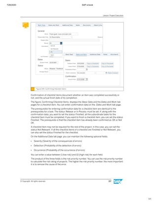 7/26/2020 SAP e-book
1/1
Figure 109: Conﬁrming Checklist Items
Conﬁrmation of checklist items document whether an item was completed successfully or
not, and the actual ﬁnish date of its completion.
The ﬁgure, Conﬁrming Checklist Items, displays the Basic Data and the Dates and Work tab
pages for a checklist item. You can enter conﬁrmation data on the Dates and Work tab page.
The prerequisites for entering conﬁrmation data for a checklist item are identical to the
prerequisites for a task. The status Release or In Process must be set. If, along with the
conﬁrmation data, you want to set the status Finished, all the subordinate tasks for the
checklist item must be completed. If you want to ﬁnish a checklist item, you can set the status
Finished. The prerequisite is that the checklist item has already been conﬁrmed as OK or Not
OK.
A checklist item may not be required for the rest of the project. In this case, you can set the
status Not Relevant. If all the checklist items of a checklist are Finished or Not Relevant, you
can also set the status Finished for the checklist.
On the Additional Data tab page, you can maintain the following optional ﬁelds:
● Severity (Severity of the consequences of errors)
● Detection (Probability of the detection of errors)
● Occurrence (Probability of the occurrence of errors)
You can enter a value between 1 (low risk) and 10 (high risk) for each ﬁeld.
The product of the three ﬁelds is the risk priority number. You can use the risk priority number
to calculate the risk rating of projects. The higher the risk priority number, the more important
it is to remove the cause of the error.
Lesson: Project Execution
© Copyright. All rights reserved. 197
 