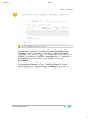7/26/2020 SAP e-book
1/1
Figure 110: Assigning Decision Makers to the Approval
You need to assign decision makers to the approval. The project manager speciﬁes the
decision makers for the approval. The decision makers are the people that grant or reject
individual approvals. The ﬁgure, Assigning Decision Makers to the Approval, shows the
assignment of decision makers to an approval. The project manager selects a project role and
then assigns the people staﬀed to this project role as the decision maker. A prerequisite for
acceptance is therefore resource planning plus the staﬃng of the project roles.
Start of Approval
You can now start the approval. When the approval begins, the system generates an approval
document with the relevant data of the phase. For the decision makers, the approval
document appears under Approvals on the initial Project Management screen. After the
approval begins, the statuses of the phase are Release and For Approval .
Lesson: Project Execution
© Copyright. All rights reserved. 199
 