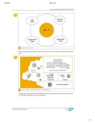 7/26/2020 SAP e-book
1/1
Figure 5: One size ﬁts all?
When summarizing the diﬀerent factors, it is clear that a “one size ﬁts all” approach does not
work.
Figure 6: Target — Uniﬁed UX Direction for all SAP Software
The long-term goal of the SAP UX strategy is to oﬀer all business and all analytic applications
on SAP HANA, with SAP Fiori as the uniﬁed UI.
Lesson: Understanding the SAP User Interface (UI)
© Copyright. All rights reserved. 13
 