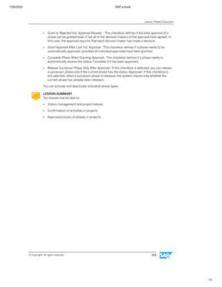 7/26/2020 SAP e-book
1/1
● Grant w. Rejected Ind. Approval Allowed : This checkbox deﬁnes if the total approval of a
phase can be granted even if not all of the decision makers of the approval have agreed. In
this case, the approval requires that each decision maker has made a decision.
● Grant Approval After Last Ind. Approval : This checkbox deﬁnes if a phase needs to be
automatically approved, provided all individual approvals have been granted.
● Complete Phase When Granting Approval : This checkbox deﬁnes if a phase needs to
automatically receive the status Complete if it has been approved.
● Release Successor Phase Only After Approval : If this checkbox is selected, you can release
a successor phase only if the current phase has the status Approved. If this checkbox is
not selected, when a successor phase is released, the system checks only whether the
current phase has already been released.
You can activate and deactivate individual phase types.
LESSON SUMMARY
You should now be able to:
● Status management and project release
● Conﬁrmation of activities in projects
● Approval process of phases in projects
Lesson: Project Execution
© Copyright. All rights reserved. 203
 