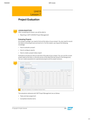 7/26/2020 SAP e-book
1/1
Unit 6
Lesson 7
Project Evaluation
LESSON OBJECTIVES
After completing this lesson, you will be able to:
● Reporting in SAP S/4HANA Project Management
Evaluating Projects
As a project manager, you need to ﬁnd out the status of your project. You also need to record
the status of the project and comment on it. For this reason, you require the following
knowledge:
● How to evaluate a project
● How to conﬁgure reports
● How to create a project status report
Evaluations provide you with an overview of the data of your project. You can use the current
project data as the basis, or the last version of the data that was stored in the background.
You can create evaluations for operational projects and for project versions.
Figure 114: Evaluation of Completed Checklist Items
The evaluations delivered with SAP Project Management are as follows:
● Tasks and task assignment
● Completed checklist items
© Copyright. All rights reserved. 204
 
