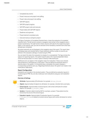 7/26/2020 SAP e-book
1/1
● Completed documents
● Project resources and project role staﬃng
● Project roles and project role staﬃng
● SAP ERP objects
● SAP ERP project progress
● SAP ERP project costs and revenues
● Project dates with SAP ERP objects
● Deadlines and expenses
● Project element-orientated costs
● Cost and revenue costing for project
The ﬁgure, Evaluation of Completed Checklist Items, shows the evaluation of completed
checklist items. The left section contains a navigation area similar to the navigation area in
project maintenance. The right section shows columns with data for the respective project
object. In this speciﬁc case, you see an overview of the mandatory checklist items that have
already been completed.
All project elements are not displayed in the navigation area of the report. This report does
not display tasks and checklist items. Project elements and the number of columns are
deﬁned in the evaluation settings in Customizing for PPM.
You can export the data of an evaluation to display it in a spreadsheet. The ﬁgure shows the
options for exporting reports. The system exports data in the Comma Separated Values
(CSV) format and saves it in a ﬁle or opens it directly in Microsoft Excel.
Additional icons can appear in the navigation area of an evaluation. These icons indicate
special features or discrepancies in the project. They are deﬁned as threshold values or
severity levels in the system. If a threshold value is exceeded, the system displays a
corresponding symbol to warn you. Regarding threshold values, the system can create e-mail
notiﬁcations called alerts.
Report Conﬁguration
Evaluations are included in the standard system. They are deﬁned as evaluation layouts in
Customizing for PPM. You can also create your own evaluations using your own evaluation
layouts.
Overview of Settings
● Attributes: Approximately 129 attributes, for example, Actual_Finish.
● Objects: Approximately 10 objects for attributes, for example, checklist items and tasks.
● Extract layouts: Approximately 11 extract layouts, with certain attributes for certain
objects, for example, 0_Project_Compl.
● Iterators: 4 iterators determined by SAP, for example, a project. These determine the
hierarchical structure of the extract layout.
● Evaluation Layouts: Approximately 11 evaluation layouts, for example ,
0_Project_Clitem is related to a certain extract layout with certain attributes for certain
objects.
Lesson: Project Evaluation
© Copyright. All rights reserved. 205
 