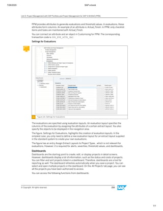 7/26/2020 SAP e-book
1/1
PPM provides attributes to generate evaluations and threshold values. In evaluations, these
attributes form columns. An example of an attribute is Actual_Finish. In PPM, only checklist
items and tasks are maintained with Actual_Finish.
You can connect an attribute and an object in Customizing for PPM. The corresponding
transaction code is DPR_EVE_ATTR_OBJ.
Settings for Evaluations
Figure 115: Settings for Evaluations
The evaluations are speciﬁed using evaluation layouts. An evaluation layout speciﬁes the
columns of the evaluation by assigning the attributes of a certain extract layout. You also
specify the objects to be displayed in the navigation area.
The ﬁgure, Settings for Evaluations, highlights the creation of evaluation layouts. In the
simplest case, you only need to deﬁne a new evaluation layout for an extract layout supplied
in the standard system to create your own evaluations.
The ﬁgure has an entry Assign Extract Layouts to Project Types , which is not relevant for
evaluations. However, it is required for alerts, severities, threshold values, and dashboards.
Dashboards
Dashboards are the starting point to create, edit, or display projects in detail screens.
However, dashboards display a lot of information, such as the status and costs of projects.
You can ﬁlter and sort projects listed in a dashboard. Therefore, dashboards are a tool for
reporting as well. The dashboard refreshes automatically when you save a project. You can
select and open multiple projects in the dashboard. On the All Projects tab page, you can see
all the projects you have been authorized to access.
You can access the following functions from dashboards:
Unit 6: Project Management with SAP Portfolio and Project Management for SAP S/4HANA (PPM)
© Copyright. All rights reserved. 206
 