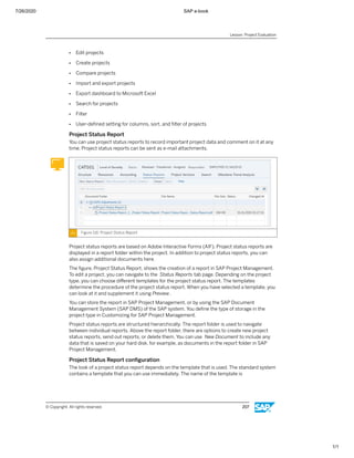 7/26/2020 SAP e-book
1/1
● Edit projects
● Create projects
● Compare projects
● Import and export projects
● Export dashboard to Microsoft Excel
● Search for projects
● Filter
● User-deﬁned setting for columns, sort, and ﬁlter of projects
Project Status Report
You can use project status reports to record important project data and comment on it at any
time. Project status reports can be sent as e-mail attachments.
Figure 116: Project Status Report
Project status reports are based on Adobe Interactive Forms (AIF). Project status reports are
displayed in a report folder within the project. In addition to project status reports, you can
also assign additional documents here.
The ﬁgure, Project Status Report, shows the creation of a report in SAP Project Management.
To edit a project, you can navigate to the Status Reports tab page. Depending on the project
type, you can choose diﬀerent templates for the project status report. The templates
determine the procedure of the project status report. When you have selected a template, you
can look at it and supplement it using Preview.
You can store the report in SAP Project Management, or by using the SAP Document
Management System (SAP DMS) of the SAP system. You deﬁne the type of storage in the
project type in Customizing for SAP Project Management.
Project status reports are structured hierarchically. The report folder is used to navigate
between individual reports. Above the report folder, there are options to create new project
status reports, send out reports, or delete them. You can use New Document to include any
data that is saved on your hard disk, for example, as documents in the report folder in SAP
Project Management.
Project Status Report conﬁguration
The look of a project status report depends on the template that is used. The standard system
contains a template that you can use immediately. The name of the template is
Lesson: Project Evaluation
© Copyright. All rights reserved. 207
 