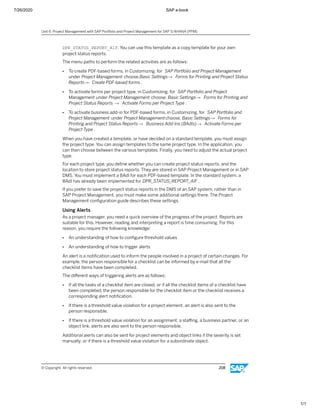 7/26/2020 SAP e-book
1/1
DPR_STATUS_REPORT_AIF. You can use this template as a copy template for your own
project status reports.
The menu paths to perform the related activities are as follows:
● To create PDF-based forms, in Customizing, for SAP Portfolio and Project Management
under Project Management choose,Basic Settings→ Forms for Printing and Project Status
Reports→ Create PDF-based forms .
● To activate forms per project type, in Customizing, for SAP Portfolio and Project
Management under Project Management choose, Basic Settings→ Forms for Printing and
Project Status Reports → Activate Forms per Project Type .
● To activate business add-in for PDF-based forms, in Customizing, for SAP Portfolio and
Project Management under Project Managementchoose, Basic Settings→ Forms for
Printing and Project Status Reports → Business Add-Ins (BAdIs)→ Activate Forms per
Project Type .
When you have created a template, or have decided on a standard template, you must assign
the project type. You can assign templates to the same project type. In the application, you
can then choose between the various templates. Finally, you need to adjust the actual project
type.
For each project type, you deﬁne whether you can create project status reports, and the
location to store project status reports. They are stored in SAP Project Management or in SAP
DMS. You must implement a BAdI for each PDF-based template. In the standard system, a
BAdI has already been implemented for DPR_STATUS_REPORT_AIF .
If you prefer to save the project status reports in the DMS of an SAP system, rather than in
SAP Project Management, you must make some additional settings there. The Project
Management conﬁguration guide describes these settings.
Using Alerts
As a project manager, you need a quick overview of the progress of the project. Reports are
suitable for this. However, reading and interpreting a report is time consuming. For this
reason, you require the following knowledge:
● An understanding of how to conﬁgure threshold values
● An understanding of how to trigger alerts
An alert is a notiﬁcation used to inform the people involved in a project of certain changes. For
example, the person responsible for a checklist can be informed by e-mail that all the
checklist items have been completed.
The diﬀerent ways of triggering alerts are as follows:
● If all the tasks of a checklist item are closed, or if all the checklist items of a checklist have
been completed, the person responsible for the checklist item or the checklist receives a
corresponding alert notiﬁcation.
● If there is a threshold value violation for a project element, an alert is also sent to the
person responsible.
● If there is a threshold value violation for an assignment, a staﬃng, a business partner, or an
object link, alerts are also sent to the person responsible.
Additional alerts can also be sent for project elements and object links if the severity is set
manually, or if there is a threshold value violation for a subordinate object.
Unit 6: Project Management with SAP Portfolio and Project Management for SAP S/4HANA (PPM)
© Copyright. All rights reserved. 208
 