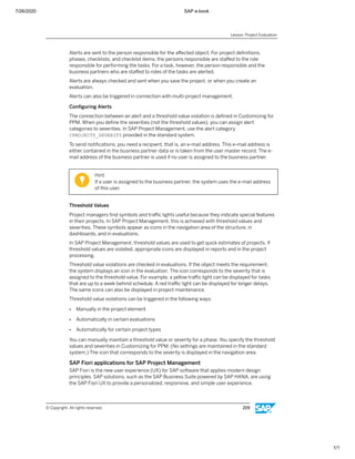 7/26/2020 SAP e-book
1/1
Alerts are sent to the person responsible for the aﬀected object. For project deﬁnitions,
phases, checklists, and checklist items, the persons responsible are staﬀed to the role
responsible for performing the tasks. For a task, however, the person responsible and the
business partners who are staﬀed to roles of the tasks are alerted.
Alerts are always checked and sent when you save the project, or when you create an
evaluation.
Alerts can also be triggered in connection with multi-project management.
Conﬁguring Alerts
The connection between an alert and a threshold value violation is deﬁned in Customizing for
PPM. When you deﬁne the severities (not the threshold values), you can assign alert
categories to severities. In SAP Project Management, use the alert category
CPROJECTS_SEVERITY provided in the standard system.
To send notiﬁcations, you need a recipient, that is, an e-mail address. This e-mail address is
either contained in the business partner data or is taken from the user master record. The e-
mail address of the business partner is used if no user is assigned to the business partner.
Hint:
If a user is assigned to the business partner, the system uses the e-mail address
of this user.
Threshold Values
Project managers ﬁnd symbols and traﬃc lights useful because they indicate special features
in their projects. In SAP Project Management, this is achieved with threshold values and
severities. These symbols appear as icons in the navigation area of the structure, in
dashboards, and in evaluations.
In SAP Project Management, threshold values are used to get quick estimates of projects. If
threshold values are violated, appropriate icons are displayed in reports and in the project
processing.
Threshold value violations are checked in evaluations. If the object meets the requirement,
the system displays an icon in the evaluation. The icon corresponds to the severity that is
assigned to the threshold value. For example, a yellow traﬃc light can be displayed for tasks
that are up to a week behind schedule. A red traﬃc light can be displayed for longer delays.
The same icons can also be displayed in project maintenance.
Threshold value violations can be triggered in the following ways:
● Manually in the project element
● Automatically in certain evaluations
● Automatically for certain project types
You can manually maintain a threshold value or severity for a phase. You specify the threshold
values and severities in Customizing for PPM. (No settings are maintained in the standard
system.) The icon that corresponds to the severity is displayed in the navigation area.
SAP Fiori applications for SAP Project Management
SAP Fiori is the new user experience (UX) for SAP software that applies modern design
principles. SAP solutions, such as the SAP Business Suite powered by SAP HANA, are using
the SAP Fiori UX to provide a personalized, responsive, and simple user experience.
Lesson: Project Evaluation
© Copyright. All rights reserved. 209
 