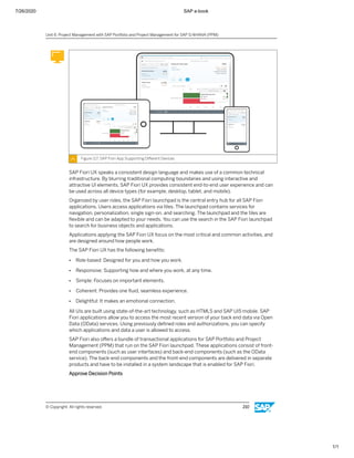 7/26/2020 SAP e-book
1/1
Figure 117: SAP Fiori App Supporting Diﬀerent Devices
SAP Fiori UX speaks a consistent design language and makes use of a common technical
infrastructure. By blurring traditional computing boundaries and using interactive and
attractive UI elements, SAP Fiori UX provides consistent end-to-end user experience and can
be used across all device types (for example, desktop, tablet, and mobile).
Organized by user roles, the SAP Fiori launchpad is the central entry hub for all SAP Fiori
applications. Users access applications via tiles. The launchpad contains services for
navigation, personalization, single sign-on, and searching. The launchpad and the tiles are
ﬂexible and can be adapted to your needs. You can use the search in the SAP Fiori launchpad
to search for business objects and applications.
Applications applying the SAP Fiori UX focus on the most critical and common activities, and
are designed around how people work.
The SAP Fiori UX has the following beneﬁts:
● Role-based: Designed for you and how you work.
● Responsive: Supporting how and where you work, at any time.
● Simple: Focuses on important elements.
● Coherent: Provides one ﬂuid, seamless experience.
● Delightful: It makes an emotional connection.
All UIs are built using state-of-the-art technology, such as HTML5 and SAP UI5 mobile. SAP
Fiori applications allow you to access the most recent version of your back end data via Open
Data (OData) services. Using previously deﬁned roles and authorizations, you can specify
which applications and data a user is allowed to access.
SAP Fiori also oﬀers a bundle of transactional applications for SAP Portfolio and Project
Management (PPM) that run on the SAP Fiori launchpad. These applications consist of front-
end components (such as user interfaces) and back-end components (such as the OData
service). The back-end components and the front-end components are delivered in separate
products and have to be installed in a system landscape that is enabled for SAP Fiori.
Approve Decision Points
Unit 6: Project Management with SAP Portfolio and Project Management for SAP S/4HANA (PPM)
© Copyright. All rights reserved. 210
 