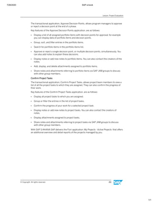 7/26/2020 SAP e-book
1/1
The transactional application, Approve Decision Points, allows program managers to approve
or reject a decision point at the end of a phase.
Key features of the Approve Decision Points application, are as follows:
● Display a list of all assigned portfolio items with decision points for approval, for example
you can display data of portfolio items and decision points.
● Group, sort, and ﬁlter entries in the portfolio items.
● Search for portfolio items in the portfolio items list.
● Approve or reject a single decision point, or multiple decision points, simultaneously. You
can also add notes to explain these decisions.
● Display notes or add new notes to portfolio items. You can also contact the creators of the
notes.
● Add, display, and delete attachments assigned to portfolio items.
● Share notes and attachments referring to portfolio items via SAP JAM groups to discuss
with other group members.
Conﬁrm Project Tasks
The transactional application, Conﬁrm Project Tasks, allows project team members to view a
list of all the project tasks to which they are assigned. They can also conﬁrm the progress of
their work.
Key features of the Conﬁrm Project Tasks application, are as follows:
● Display all project tasks to which you are assigned.
● Group or ﬁlter the entries in the list of project tasks.
● Conﬁrm the progress of your work for a selected project task.
● Display notes or add new notes to project tasks. You can also contact the creators of
notes.
● Display attachments assigned to project tasks.
● Share notes and attachments referring to project tasks via SAP JAM groups to discuss
with other group members.
With SAP S/4HANA SAP delivers the Fiori application My Projects - Active Projects that oﬀers
an additional overview and detail reports of the projects managed by you.
Lesson: Project Evaluation
© Copyright. All rights reserved. 211
 