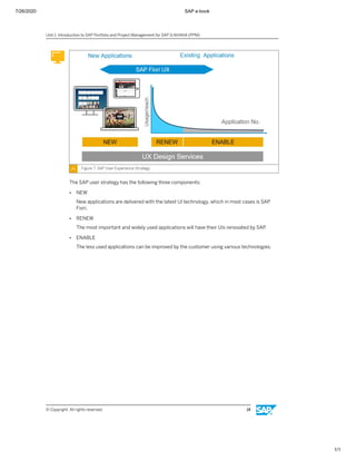7/26/2020 SAP e-book
1/1
Figure 7: SAP User Experience Strategy
The SAP user strategy has the following three components:
● NEW
New applications are delivered with the latest UI technology, which in most cases is SAP
Fiori.
● RENEW
The most important and widely used applications will have their UIs renovated by SAP.
● ENABLE
The less used applications can be improved by the customer using various technologies.
Unit 1: Introduction to SAP Portfolio and Project Management for SAP S/4HANA (PPM)
© Copyright. All rights reserved. 14
 