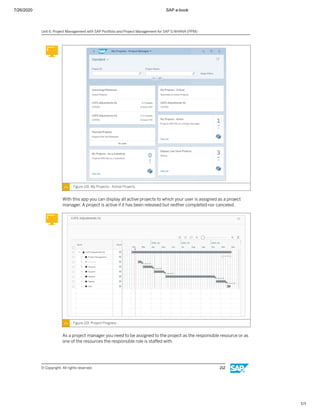 7/26/2020 SAP e-book
1/1
Figure 118: My Projects - Active Projects
With this app you can display all active projects to which your user is assigned as a project
manager. A project is active if it has been released but neither completed nor canceled.
Figure 119: Project Progress
As a project manager you need to be assigned to the project as the responsible resource or as
one of the resources the responsible role is staﬀed with.
Unit 6: Project Management with SAP Portfolio and Project Management for SAP S/4HANA (PPM)
© Copyright. All rights reserved. 212
 
