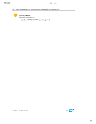 7/26/2020 SAP e-book
1/1
LESSON SUMMARY
You should now be able to:
● Reporting in SAP S/4HANA Project Management
Unit 6: Project Management with SAP Portfolio and Project Management for SAP S/4HANA (PPM)
© Copyright. All rights reserved. 214
 