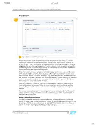 7/26/2020 SAP e-book
1/1
Project Versions
Figure 120: Versions in SAP Project Management
Project versions are copies of operational projects at a particular time. They are used for
reporting or to simulate an operational project. In both cases, project data is copied to the
project version. Project versions that are created for later, reconciling reporting are known as
snapshots. You cannot change snapshots. Project versions in which you want to simulate the
operational projects are known as simulations. You can change simulations and use them for
a later comparison with the operational project.
Project versions must have a unique name. To identify a project version, you need the name
of the project and the version number. You must deﬁne valid versions before you can create
the ﬁrst project version. The ﬁgure, Versions in SAP Project Management, shows how you can
edit versions. To manage a version in SAP Project Management, choose Versions on the initial
screen, then choose the type of the version, and choose Version Management. The system
then displays the screen as shown in the ﬁgure.
Separate versions are created for snapshots and simulations. In addition, a distinction is
made between local versions and global versions. Any project administrator can use local
versions. Only users with extensive authorizations can edit or, in particular, create global
versions.
You can use versions for project versions only when they are released and when the current
date is inside the validity area of the version. In Customizing, you deﬁne input templates for
permitted version numbers.
Project Version Conﬁguration
You need to make two settings in Customizing for PPM to conﬁgure versions. One setting
aﬀects the project type and the other aﬀects a proﬁle for deﬁning the version numbers. In the
project type, the Versions checkbox must be selected. This checkbox determines if you are
able to create versions for projects of the current project type.
Unit 6: Project Management with SAP Portfolio and Project Management for SAP S/4HANA (PPM)
© Copyright. All rights reserved. 216
 