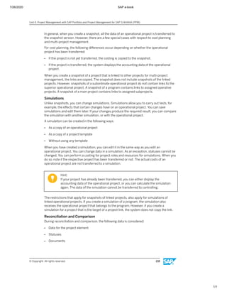 7/26/2020 SAP e-book
1/1
In general, when you create a snapshot, all the data of an operational project is transferred to
the snapshot version. However, there are a few special cases with respect to cost planning
and multi-project management.
For cost planning, the following diﬀerences occur depending on whether the operational
project has been transferred:
● If the project is not yet transferred, the costing is copied to the snapshot.
● If the project is transferred, the system displays the accounting data of the operational
project.
When you create a snapshot of a project that is linked to other projects for multi-project
management, the links are copied. The snapshot does not include snapshots of the linked
projects. However, snapshots of a subordinate operational project do not contain links to the
superior operational project. A snapshot of a program contains links to assigned operative
projects. A snapshot of a main project contains links to assigned subprojects.
Simulations
Unlike snapshots, you can change simulations. Simulations allow you to carry out tests, for
example, the eﬀects that certain changes have on an operational project. You can save
simulations and edit them later. If your changes produce the required result, you can compare
the simulation with another simulation, or with the operational project.
A simulation can be created in the following ways:
● As a copy of an operational project
● As a copy of a project template
● Without using any template
When you have created a simulation, you can edit it in the same way as you edit an
operational project. You can change data in a simulation. As an exception, statuses cannot be
changed. You can perform a costing for project roles and resources for simulations. When you
do so, note if the respective project has been transferred or not. The actual costs of an
operational project are not transferred to a simulation.
Hint:
If your project has already been transferred, you can either display the
accounting data of the operational project, or you can calculate the simulation
again. The data of the simulation cannot be transferred to controlling.
The restrictions that apply for snapshots of linked projects, also apply for simulations of
linked operational projects. If you create a simulation of a program, the simulation also
receives the operational project that belongs to the program. However, if you create a
simulation for a project that is the target of a project link, the system does not copy the link.
Reconciliation and Comparison
During reconciliation and comparison, the following data is considered:
● Data for the project element
● Statuses
● Documents
Unit 6: Project Management with SAP Portfolio and Project Management for SAP S/4HANA (PPM)
© Copyright. All rights reserved. 218
 