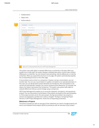 7/26/2020 SAP e-book
1/1
● Collaborations
● Object links
● Authorizations
Figure 122: Comparing Project Versions in SAP Project Management
The system uses traﬃc lights to indicate diﬀerences or similarities in the data. When you
double-click a traﬃc light, the system displays a detailed description of which data contains
diﬀerences or similarities. You can choose to see everything, only the diﬀerences, or only the
similarities. When you expand the structure on one page, the system automatically expands
the corresponding structure on the other page.
A reconciliation works similar to a comparison. However, during a reconciliation, you can
transfer data. You can use a reconciliation to update a simulation or an operational project. In
this case, you can decide which project elements are transferred. The reconciliation is not
carried out automatically. However, you cannot compare all the diﬀerences. For example, the
status of an object may prevent the comparison. The system uses yellow traﬃc lights to
indicate diﬀerences that you cannot change using a comparison.
SAP Project Management enables you to reconcile snapshots, simulations, and operational
projects. You can only perform reconciliation if the projects are based on the same templates,
or if the project versions are for the same project. During reconciliation, two projects or
versions are displayed in parallel and no data is changed. The ﬁgure, Comparing Project
Versions in SAP Project Management, shows the corresponding screenshot.
Milestones in Projects
This lesson provides you with an overview of how milestones are used to manage projects and
how to use milestone trend analysis (MTA) to provide you with an overview of your project.
Lesson: Project Versions
© Copyright. All rights reserved. 219
 