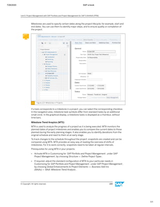 7/26/2020 SAP e-book
1/1
Milestones are used to specify certain dates along the project lifecycle, for example, start and
end dates. You can use them to identify major steps, and to ensure quality or completion of
the project.
Figure 123: Milestones in Projects
If a task corresponds to a milestone in a project, you can select the corresponding checkbox.
In the navigation area, milestone task symbols diﬀer from standard tasks by an additional
small circle. In the graphical display, a milestone tasks is displayed as a rhombus, without
time bars.
Milestone Trend Anaylsis (MTS)
MTA is used to analyze the progress of a project as it is being executed. MTA monitors the
planned dates of project milestones and enables you to compare the current dates to those
planned during the early planning stages. It also enables you to identify deviations from the
original schedule and react to them at an early stage.
To track changes to the schedule throughout the project, snapshots are created and can be
compared using MTA. MTA provides an easy way of reading the overview of shifts of
milestones. For it to work correctly, snapshots need to be taken at regular intervals.
Prerequisites for using MTA in your projects:
● Activate MTA in Customizing for SAP Portfolio and Project Management , under SAP
Project Management, by choosing Structure→ Deﬁne Project Types .
● If required, adjust the standard conﬁguration of MTA to your particular needs in
Customizing for SAP Portfolio and Project Management , under SAP Project Management,
by choosing Global Enhancements to Project Elements → Business Add-Ins
(BAdIs)→ BAdI: MIlestone Trend Analysis .
Unit 6: Project Management with SAP Portfolio and Project Management for SAP S/4HANA (PPM)
© Copyright. All rights reserved. 220
 