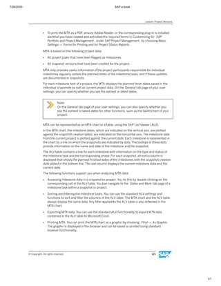 7/26/2020 SAP e-book
1/1
● To print the MTA as a PDF, ensure Adobe Reader, or the corresponding plug-in is installed
and that you have created and activated the required forms in Customizing for SAP
Portfolio and Project Management , under SAP Project Management, by choosing Basic
Settings→ Forms for Printing and for Project Status Reports .
MTA is based on the following project data:
● All project tasks that have been ﬂagged as milestones.
● All snapshot versions that have been created for the project.
MTA only provides useful information if the project participants responsible for individual
milestones regularly update the planned dates of the milestone tasks, and if these updates
are documented in snapshots.
For each milestone task of a project, the MTA displays the planned ﬁnish dates saved in the
individual snapshots as well as current project data. On the General tab page of your user
settings, you can specify whether you see the earliest or latest dates.
Note:
On the General tab page of your user settings, you can also specify whether you
see the earliest or latest dates for other functions, such as the Gantt chart of your
project.
MTA can be represented as an MTA chart or a table, using the SAP List Viewer (ALV).
In the MTA chart, the milestone dates, which are indicated on the vertical axis, are plotted
against the snapshot creation dates, are indicated on the horizontal axis. The milestone date
from the current project is plotted against the current date. Each milestone is represented in
the chart by a line on which the snapshots are indicated by dots. The tooltips of these dots
provide information on the name and date of the milestone and the snapshot.
The ALV table contains a line for each milestone with information on the type and status of
the milestone task and the corresponding phase. For each snapshot, an extra column is
displayed that shows the planned ﬁnished dates of the milestones with the snapshot creation
date added in the bottom line. The last column displays the current milestone data and the
current date.
The following functions support you when analyzing MTA data:
● Accessing milestone data in a snapshot or project. You do this by double-clicking on the
corresponding cell in the ALV table. You ban navigate to the Dates and Work tab page of a
milestone task within a snapshot or project.
● Sorting and ﬁltering the milestone tasks. You can use the standard ALV settings and
functions to sort and ﬁlter the columns of the ALV table. The MTA chart and the ALV table
always display the same data. Any ﬁlter applied to the ALV table is also reﬂected in the
MTA chart.
● Exporting MTA data. You can use the standard ALV functionality to export MTA data
contained in the ALV table to Microsoft Excel.
● Printing MTA. You can print the MTA chart as a graphic by choosing Print→ As Graphic.
The graphic is displayed in the browser and can be saved or printed using standard
browser functionality.
Lesson: Project Versions
© Copyright. All rights reserved. 221
 