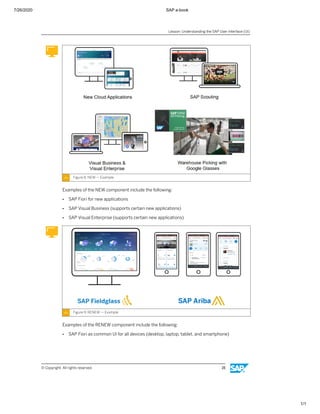 7/26/2020 SAP e-book
1/1
Figure 8: NEW — Example
Examples of the NEW component include the following:
● SAP Fiori for new applications
● SAP Visual Business (supports certain new applications)
● SAP Visual Enterprise (supports certain new applications)
Figure 9: RENEW — Example
Examples of the RENEW component include the following:
● SAP Fiori as common UI for all devices (desktop, laptop, tablet, and smartphone)
Lesson: Understanding the SAP User Interface (UI)
© Copyright. All rights reserved. 15
 