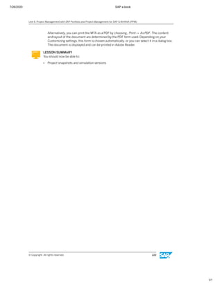 7/26/2020 SAP e-book
1/1
Alternatively, you can print the MTA as a PDF by choosing, Print→ As PDF. The content
and layout of the document are determined by the PDF form used. Depending on your
Customizing settings, this form is chosen automatically, or you can select it in a dialog box.
The document is displayed and can be printed in Adobe Reader.
LESSON SUMMARY
You should now be able to:
● Project snapshots and simulation versions
Unit 6: Project Management with SAP Portfolio and Project Management for SAP S/4HANA (PPM)
© Copyright. All rights reserved. 222
 