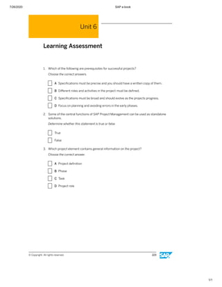 7/26/2020 SAP e-book
1/1
Unit 6
Learning Assessment
1. Which of the following are prerequisites for successful projects?
Choose the correct answers.
X A Speciﬁcations must be precise and you should have a written copy of them.
X B Diﬀerent roles and activities in the project must be deﬁned.
X C Speciﬁcations must be broad and should evolve as the projects progress.
X D Focus on planning and avoiding errors in the early phases.
2. Some of the central functions of SAP Project Management can be used as standalone
solutions.
Determine whether this statement is true or false.
X True
X False
3. Which project element contains general information on the project?
Choose the correct answer.
X A Project deﬁnition
X B Phase
X C Task
X D Project role
© Copyright. All rights reserved. 223
 