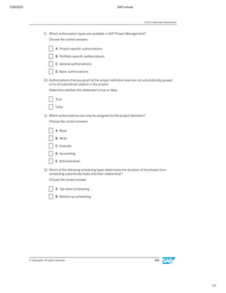 7/26/2020 SAP e-book
1/1
9. Which authorization types are available in SAP Project Management?
Choose the correct answers.
X A Project-speciﬁc authorizations
X B Portfolio-speciﬁc authorizations
X C General authorizations
X D Basic authorizations
10. Authorizations that you grant at the project deﬁnition level are not automatically passed
on to all subordinate objects in the project.
Determine whether this statement is true or false.
X True
X False
11. Which authorizations can only be assigned for the project deﬁnition?
Choose the correct answers.
X A Read
X B Write
X C Evaluate
X D Accounting
X E Administration
12. Which of the following scheduling types determines the duration of the phases from
scheduling subordinate tasks and their relationship?
Choose the correct answer.
X A Top-down scheduling
X B Bottom-up scheduling
Unit 6: Learning Assessment
© Copyright. All rights reserved. 225
 