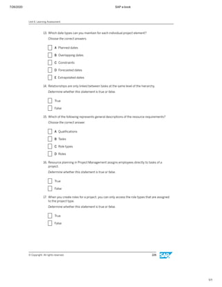 7/26/2020 SAP e-book
1/1
13. Which date types can you maintain for each individual project element?
Choose the correct answers.
X A Planned dates
X B Overlapping dates
X C Constraints
X D Forecasted dates
X E Extrapolated dates
14. Relationships are only linked between tasks at the same level of the hierarchy.
Determine whether this statement is true or false.
X True
X False
15. Which of the following represents general descriptions of the resource requirements?
Choose the correct answer.
X A Qualiﬁcations
X B Tasks
X C Role types
X D Roles
16. Resource planning in Project Management assigns employees directly to tasks of a
project.
Determine whether this statement is true or false.
X True
X False
17. When you create roles for a project, you can only access the role types that are assigned
to the project type.
Determine whether this statement is true or false.
X True
X False
Unit 6: Learning Assessment
© Copyright. All rights reserved. 226
 