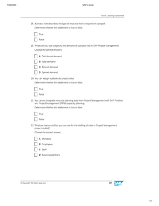 7/26/2020 SAP e-book
1/1
18. A project role describes the type of resource that is required in a project.
Determine whether this statement is true or false.
X True
X False
19. What can you use to specify the demand of a project role in SAP Project Management.
Choose the correct answers.
X A Distributed demand
X B Total demand
X C Altered demand
X D Spread demand
20. You can assign subtasks to project roles.
Determine whether this statement is true or false.
X True
X False
21. You cannot integrate resource planning data from Project Management with SAP Portfolio
and Project Management (PPM) capacity planning.
Determine whether this statement is true or false.
X True
X False
22. What are resources that you can use for the staﬃng of roles in Project Management
projects called?
Choose the correct answer.
X A Members
X B Employees
X C Staﬀ
X D Business partners
Unit 6: Learning Assessment
© Copyright. All rights reserved. 227
 