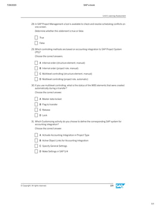 7/26/2020 SAP e-book
1/1
28. In SAP Project Management a tool is available to check and resolve scheduling conﬂicts on
one screen.
Determine whether this statement is true or false.
X True
X False
29. Which controlling methods are based on accounting integration to SAP Project System
(PS)?
Choose the correct answers.
X A Internal order (structure element, manual)
X B Internal order (project role, manual)
X C Multilevel controlling (structure element, manual)
X D Multilevel controlling (project role, automatic)
30.If you use multilevel controlling, what is the status of the WBS elements that were created
automatically during a transfer?
Choose the correct answer.
X A Master data locked
X B Flag to transfer
X C Release
X D Lock
31. Which Customizing activity do you choose to deﬁne the corresponding SAP system for
accounting integration?
Choose the correct answer.
X A Activate Accounting Integration in Project Type
X B Active Object Links for Accounting Integration
X C Specify General Settings
X D Make Settings in SAP S/4
Unit 6: Learning Assessment
© Copyright. All rights reserved. 229
 