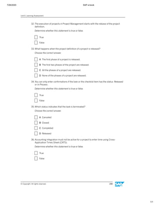 7/26/2020 SAP e-book
1/1
32. The execution of projects in Project Management starts with the release of the project
deﬁnition.
Determine whether this statement is true or false.
X True
X False
33. What happens when the project deﬁnition of a project is released?
Choose the correct answer.
X A The ﬁrst phase of a project is released.
X B The ﬁrst two phases of the project are released.
X C All the phases of a project are released.
X D None of the phases of a project are released.
34. You can only enter conﬁrmations if the task or the checklist item has the status Released
or In Process.
Determine whether this statement is true or false.
X True
X False
35. Which status indicates that the task is terminated?
Choose the correct answer.
X A Canceled
X B Closed
X C Completed
X D Released
36. Accounting integration must not be active for a project to enter time using Cross-
Application Times Sheet (CATS).
Determine whether this statement is true or false.
X True
X False
Unit 6: Learning Assessment
© Copyright. All rights reserved. 230
 