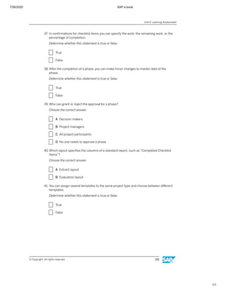 7/26/2020 SAP e-book
1/1
37. In conﬁrmations for checklist items you can specify the work, the remaining work, or the
percentage of completion.
Determine whether this statement is true or false.
X True
X False
38. After the completion of a phase, you can make minor changes to master data of the
phase.
Determine whether this statement is true or false.
X True
X False
39. Who can grant or reject the approval for a phase?
Choose the correct answer.
X A Decision makers
X B Project managers
X C All project participants
X D No one needs to approve a phase
40.Which layout speciﬁes the columns of a standard report, such as "Completed Checklist
Items"?
Choose the correct answer.
X A Extract layout
X B Evaluation layout
41. You can assign several templates to the same project type and choose between diﬀerent
templates.
Determine whether this statement is true or false.
X True
X False
Unit 6: Learning Assessment
© Copyright. All rights reserved. 231
 