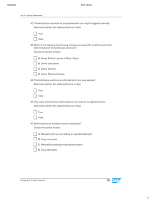 7/26/2020 SAP e-book
1/1
42. Threshold value violations for project elements can only be triggered manually.
Determine whether this statement is true or false.
X True
X False
43. Which of the following Customizing settings are required to enable the automatic
determination of threshold value violations?
Choose the correct answers.
X A Assign Extract Layouts to Object Types
X B Deﬁne Evaluations
X C Deﬁne Severity
X D Deﬁne Threshold Values
44. Threshold value violations are checked when you save a project.
Determine whether this statement is true or false.
X True
X False
45. Only users with extensive authorizations can create or edit global versions.
Determine whether this statement is true or false.
X True
X False
46. Which options are available to create snapshots?
Choose the correct answers.
X A Manually when you are editing an operational project
X B Copy a snapshot
X C Manually by copying an operational project
X D Copy a template
Unit 6: Learning Assessment
© Copyright. All rights reserved. 232
 
