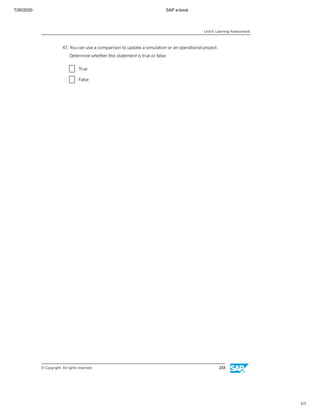 7/26/2020 SAP e-book
1/1
47. You can use a comparison to update a simulation or an operational project.
Determine whether this statement is true or false.
X True
X False
Unit 6: Learning Assessment
© Copyright. All rights reserved. 233
 