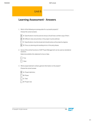 7/26/2020 SAP e-book
1/1
Unit 6
Learning Assessment - Answers
1. Which of the following are prerequisites for successful projects?
Choose the correct answers.
X A Speciﬁcations must be precise and you should have a written copy of them.
X B Diﬀerent roles and activities in the project must be deﬁned.
X C Speciﬁcations must be broad and should evolve as the projects progress.
X D Focus on planning and avoiding errors in the early phases.
2. Some of the central functions of SAP Project Management can be used as standalone
solutions.
Determine whether this statement is true or false.
X True
X False
3. Which project element contains general information on the project?
Choose the correct answer.
X A Project deﬁnition
X B Phase
X C Task
X D Project role
© Copyright. All rights reserved. 234
 