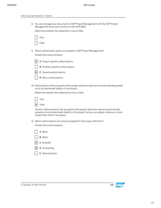 7/26/2020 SAP e-book
1/1
8. You can manage your documents in SAP Project Management with the SAP Project
Management document function or with SAP DMS.
Determine whether this statement is true or false.
X True
X False
9. Which authorization types are available in SAP Project Management?
Choose the correct answers.
X A Project-speciﬁc authorizations
X B Portfolio-speciﬁc authorizations
X C General authorizations
X D Basic authorizations
10. Authorizations that you grant at the project deﬁnition level are not automatically passed
on to all subordinate objects in the project.
Determine whether this statement is true or false.
X True
X False
Correct. Authorizations that you grant at the project deﬁnition level are automatically
passed on to all subordinate objects in the project, but you can adjust, enhance, or even
revoke them there if necessary.
11. Which authorizations can only be assigned for the project deﬁnition?
Choose the correct answers.
X A Read
X B Write
X C Evaluate
X D Accounting
X E Administration
Unit 6: Learning Assessment - Answers
© Copyright. All rights reserved. 236
 