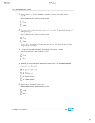 7/26/2020 SAP e-book
1/1
16. Resource planning in Project Management assigns employees directly to tasks of a
project.
Determine whether this statement is true or false.
X True
X False
17. When you create roles for a project, you can only access the role types that are assigned
to the project type.
Determine whether this statement is true or false.
X True
X False
Correct. When you create roles for a project, you can only access the role types that are
assigned to the project type.
18. A project role describes the type of resource that is required in a project.
Determine whether this statement is true or false.
X True
X False
19. What can you use to specify the demand of a project role in SAP Project Management.
Choose the correct answers.
X A Distributed demand
X B Total demand
X C Altered demand
X D Spread demand
20. You can assign subtasks to project roles.
Determine whether this statement is true or false.
X True
X False
Unit 6: Learning Assessment - Answers
© Copyright. All rights reserved. 238
 
