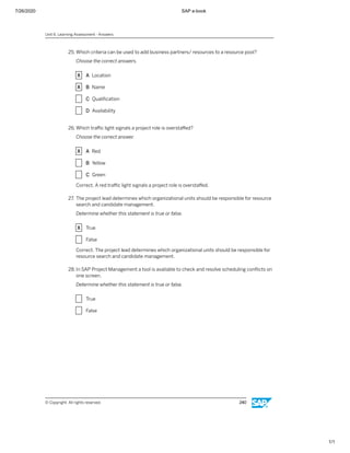 7/26/2020 SAP e-book
1/1
25. Which criteria can be used to add business partners/ resources to a resource pool?
Choose the correct answers.
X A Location
X B Name
X C Qualiﬁcation
X D Availability
26. Which traﬃc light signals a project role is overstaﬀed?
Choose the correct answer.
X A Red
X B Yellow
X C Green
Correct. A red traﬃc light signals a project role is overstaﬀed.
27. The project lead determines which organizational units should be responsible for resource
search and candidate management.
Determine whether this statement is true or false.
X True
X False
Correct. The project lead determines which organizational units should be responsible for
resource search and candidate management.
28. In SAP Project Management a tool is available to check and resolve scheduling conﬂicts on
one screen.
Determine whether this statement is true or false.
X True
X False
Unit 6: Learning Assessment - Answers
© Copyright. All rights reserved. 240
 