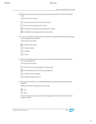 7/26/2020 SAP e-book
1/1
29. Which controlling methods are based on accounting integration to SAP Project System
(PS)?
Choose the correct answers.
X A Internal order (structure element, manual)
X B Internal order (project role, manual)
X C Multilevel controlling (structure element, manual)
X D Multilevel controlling (project role, automatic)
30.If you use multilevel controlling, what is the status of the WBS elements that were created
automatically during a transfer?
Choose the correct answer.
X A Master data locked
X B Flag to transfer
X C Release
X D Lock
31. Which Customizing activity do you choose to deﬁne the corresponding SAP system for
accounting integration?
Choose the correct answer.
X A Activate Accounting Integration in Project Type
X B Active Object Links for Accounting Integration
X C Specify General Settings
X D Make Settings in SAP S/4
32. The execution of projects in Project Management starts with the release of the project
deﬁnition.
Determine whether this statement is true or false.
X True
X False
Correct. The execution of projects in Project Management starts with the release of the
project deﬁnition.
Unit 6: Learning Assessment - Answers
© Copyright. All rights reserved. 241
 